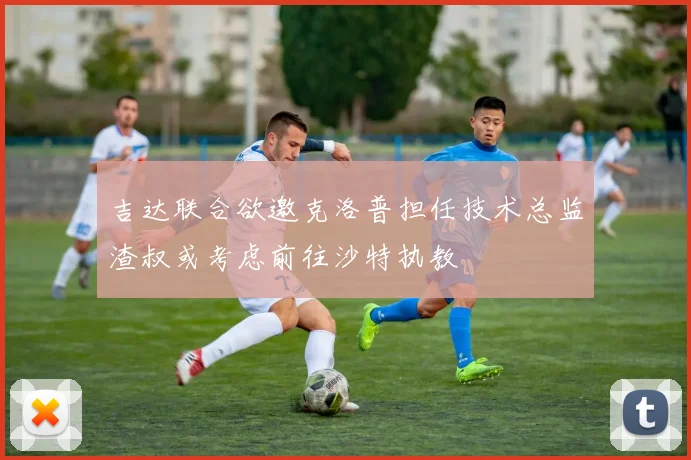 吉达联合欲邀克洛普担任技术总监渣叔或考虑前往沙特执教