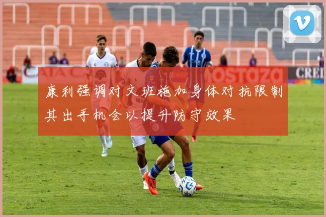 康利强调对文班施加身体对抗限制其出手机会以提升防守效果