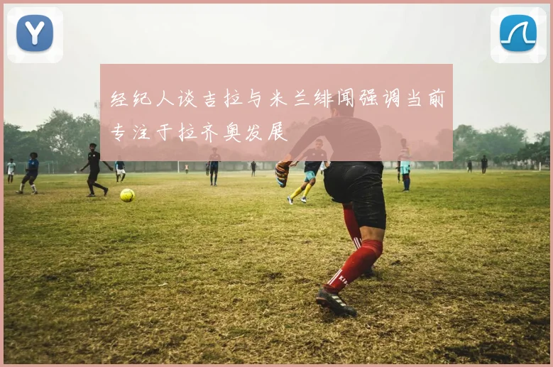 经纪人谈吉拉与米兰绯闻强调当前专注于拉齐奥发展