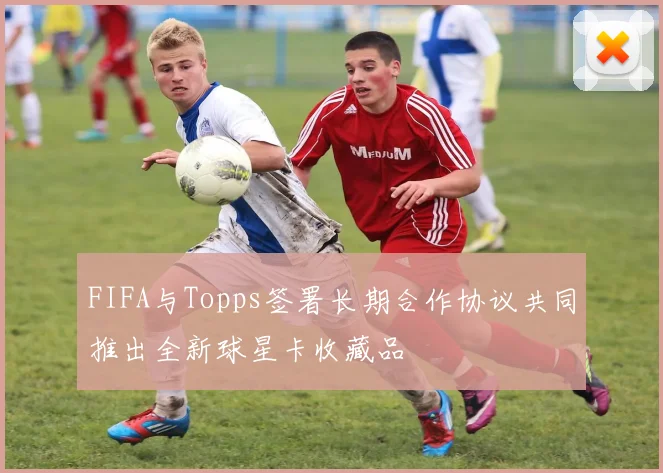 FIFA与Topps签署长期合作协议共同推出全新球星卡收藏品