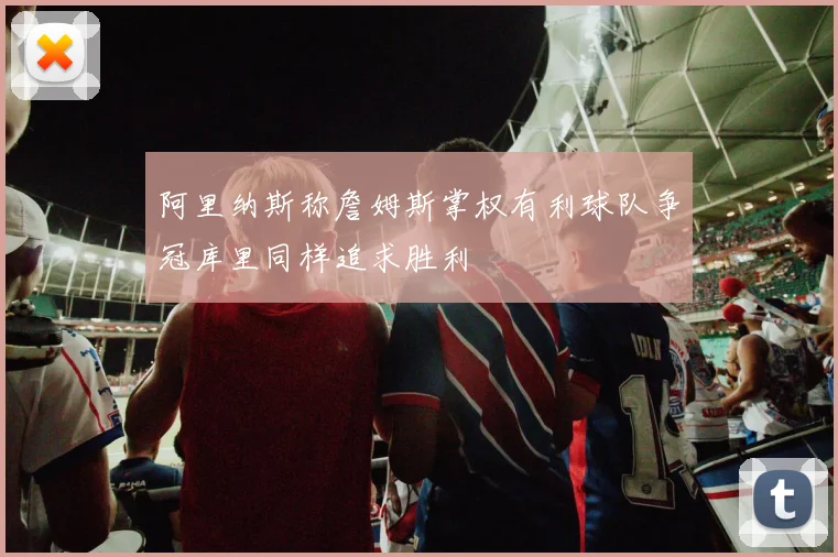 阿里纳斯称詹姆斯掌权有利球队争冠库里同样追求胜利