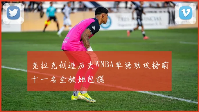 克拉克创造历史WNBA单场助攻榜前十一名全被她包揽