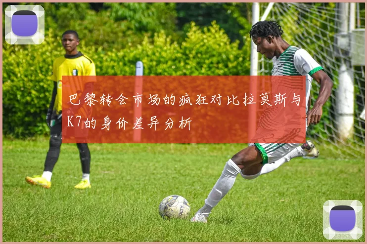 巴黎转会市场的疯狂对比拉莫斯与K7的身价差异分析