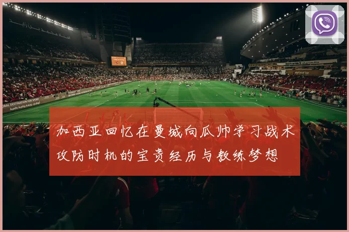 加西亚回忆在曼城向瓜帅学习战术攻防时机的宝贵经历与教练梦想