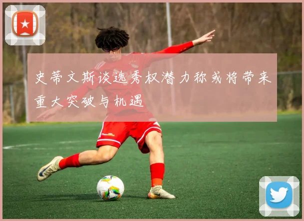史蒂文斯谈选秀权潜力称或将带来重大突破与机遇