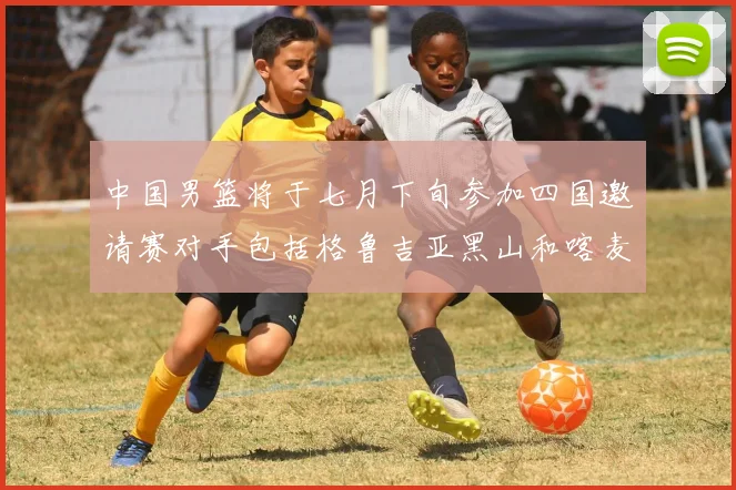 中国男篮将于七月下旬参加四国邀请赛对手包括格鲁吉亚黑山和喀麦隆