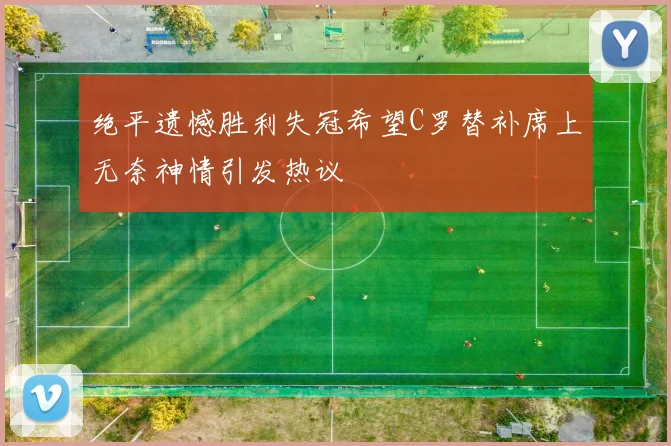绝平遗憾胜利失冠希望C罗替补席上无奈神情引发热议