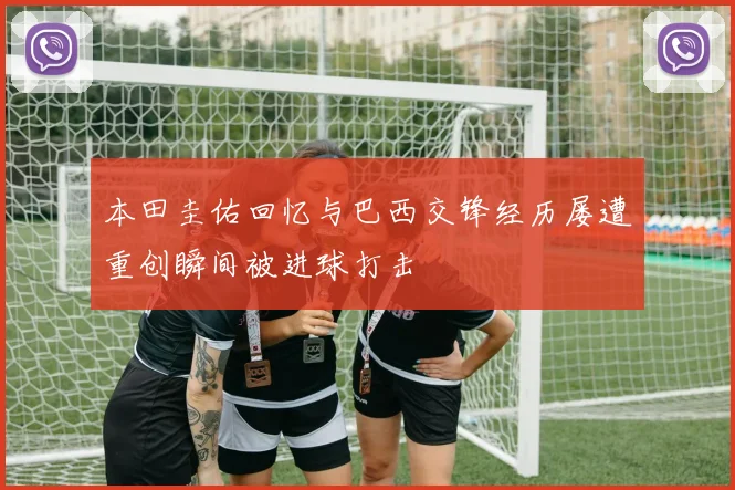 本田圭佑回忆与巴西交锋经历屡遭重创瞬间被进球打击