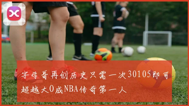 字母哥再创历史只需一次30105即可超越大O成NBA传奇第一人
