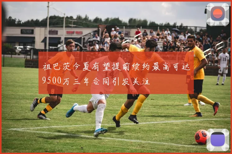 祖巴茨今夏有望提前续约最高可达9500万三年合同引发关注
